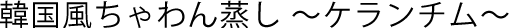 韓国風ちゃわん蒸し 〜ケランチム〜